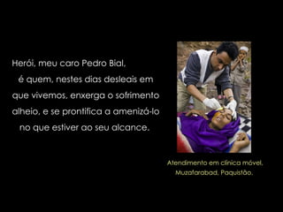 Herói, meu caro Pedro Bial,  é quem, nestes dias desleais em que vivemos, enxerga o sofrimento alheio, e se prontifica a amenizá-lo no que estiver ao seu alcance.  Atendimento em clínica móvel, Muzafarabad, Paquistão.  