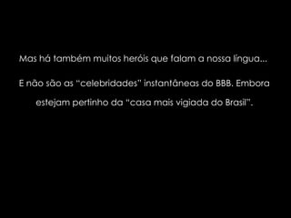Mas há também muitos heróis que falam a nossa língua...  E não são as “celebridades” instantâneas do BBB. Embora estejam pertinho da “casa mais vigiada do Brasil”. 