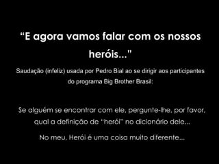 “ E agora vamos falar com os nossos heróis...” Saudação (infeliz)   usada por Pedro Bial ao se dirigir aos participantes do programa Big Brother Brasil: Se alguém se encontrar com ele, pergunte-lhe, por favor, qual a definição de “herói” no dicionário dele... No meu, Herói é uma coisa muito diferente... 