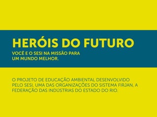 Heróis do Futuro
Você e o SESI na missão para
UM MUNDO MELHOR.



o projeto de educação ambiental desenvolvido
pelo SESI, uma das organizações do Sistema FIRJAN, a
Federação das Indústrias do Estado do Rio.
 
