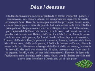 Déus i deesses
Els déus formaven una societat organitzada en termes d'autoritat i poders, i
controlaven el cel, el mar i la terra. Els seus principals caps eren la parella
formada per Zeus i Hera. Per aconseguir aquest lloc privilegiat, havien vençut
els déus preolímpics –– entre els quals hi ha Gea la deessa de la terra. Els déus
principals són els que es coneixien com a olímpics: Zeus era el déu suprem,
pare espiritual dels déus i dels homes; Hera, la dona, la deessa dels cels i la
guardiana del matrimoni; Hefest, el déu del foc i dels ferrers; Atena, la deessa
de la saviesa i de la guerra; Apol·lo, el déu de la llum, la poesia i la música;
Àrtemis, el déu de la llum, la poeesia i la música; Àrtemis, la deessa de la fauna
i de la lluna; Ares, el déu de la guerra; Afrodita, la deessan de l'amor; Hèstia, la
deessa de la llar, i Hermes el missatger dels déus i el déu del comerç, la ciencia
i la invenció. Més enllà dels dotzedéus olímpics, però nomenys importants, hi
ha aquests: Posidó, el déu del mar i dels terratrèmols; Demèter, la deessa de
l'agricultura, molt vinculada amb la terra; Hades, déu de l'infern, on vivia amb
la seva dona Persèfone, i Dionís, déu del vi i del plaer.
 