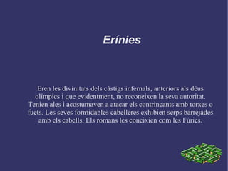Erínies
Eren les divinitats dels càstigs infernals, anteriors als déus
olímpics i que evidentment, no reconeixen la seva autoritat.
Tenien ales i acostumaven a atacar els contrincants amb torxes o
fuets. Les seves formidables cabelleres exhibien serps barrejades
amb els cabells. Els romans les coneixien com les Fúries.
 