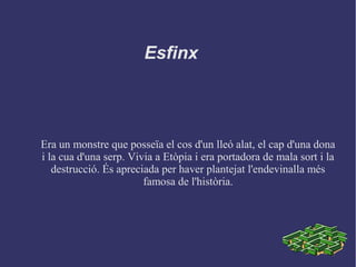 Esfinx
Era un monstre que posseïa el cos d'un lleó alat, el cap d'una dona
i la cua d'una serp. Vivia a Etòpia i era portadora de mala sort i la
destrucció. És apreciada per haver plantejat l'endevinalla més
famosa de l'història.
 