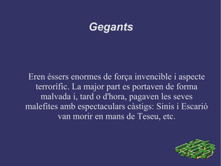 Gegants
Eren éssers enormes de força invencible i aspecte
terrorífic. La major part es portaven de forma
malvada i, tard o d'hora, pagaven les seves
malefites amb espectaculars càstigs: Sinis i Escarió
van morir en mans de Teseu, etc.
 