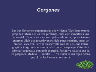 Gorgones
Les tres Gorgones eren monstres que vivien a l'Occident extrem,
prop de l'infern. De les tres germanes, dues eren inmortals i una
era mortal. Els seus caps estaven poblats de serps, i posseïen uns
enormes ullals que recordaven els dels porcs senglars, mans de
bronze i ales d'or. Però el més terrible eren els ulls, que treien
guspires i esgrimien una mirada tan poderosa qu equi s'atrevia a
afrontar-la quedava convertit en pedra. Perseu va matar a una de
les gorgones, Medusa –– mortal –– i va lliurar el seu cap a Atena,
que el col·locà sobre el seu escut.
 