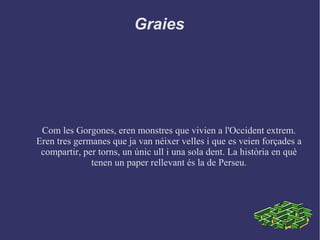 Graies
Com les Gorgones, eren monstres que vivien a l'Occident extrem.
Eren tres germanes que ja van néixer velles i que es veien forçades a
compartir, per torns, un únic ull i una sola dent. La història en què
tenen un paper rellevant és la de Perseu.
 