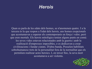 Herois
Quan es parla de les edats dels homes, se n'anomenen quatre. I a la
tercera és la que respon a l'edat dels herois, uns homes exepcionals
que acostumaven a superar els contemporanis en força i valor, però
que eren mortals. Els herois mitològics tenien alguns punts en comú:
les seves vides estaven relacionades amb la guerra i amb la
realització d'empresses imposibles, o es dedicaven a crear
civilitzacions i fundar ciutats. D'altra banda, Posseïen habilitats
sobrehumaneso trets de la personalitat fora de la normalitat que els
permitien realitzar actes heroics. I, en tercer lloc, la seva mort
acostumava a ser violenta.
 