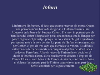 Infern
L'Infern era l'inframón, el destí que estava reservat als morts. Quant
una persona moria havia de dirigir-se a l'Infern creuant el riu
Aqueront en la barca del barquer Caront. Era molt important que els
familiars del difunt li haguessin posat una moneda sota la llengua per
poder pagar-se el passatge, perquè, si no, estava obligat a quedar-se
per sempre més a la vora del riu. La porta de l'Infern estava guardada
per Cèrber, el gos de tres caps que Hèracles va vèncer. Els difunts
entraven a la terra dels morts i es diriguien al palau del déu Hades i
la deessa Persèfone. Allà els jutges de l'inframón en decidien el
destí: el tenebrós Tàrtar, si els consideraven dolents o impius; els
Camps Elisis, si eren bons, i els Camps Asfòdels, si no eren ni bons
ni dolents (en aquesta part de l'Infern vagarejaven gran part dels
herois envoltats per la gent corrent).
 