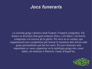Jocs funeraris
La societat grega valorava molt l'esport i l'esperit competitiu. Els
homes es divertien fent gran esforços físics, i els líders i els herois
competien a la recerca de la glòria. Per això no és estrany que
organitzessin jocs competitius per honrar la memòria dels herois amb
grans personalitats que havien mort. Els jocs funeraris més
importants es varen organitzar en la mitologia grega són, sense
dubte, els dedicats a Pàtrocle, l'amic d'Aquil·les.
 