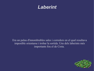 Laberint
Era un palau d'innombrables sales i corredors en el qual resultava
imposible orientarse i trobar la sortida. Uns dels laberints més
importants fou el de Creta.
 