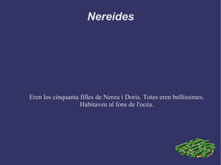 Nereides
Eren les cinquanta filles de Nereu i Doris. Totes eren bellíssimes.
Habitaven al fons de l'océa.
 