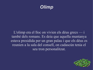 Olimp
L'olimp era el lloc on vivien els déus grecs –– i
també dels romans. Es deia que aquella muntanya
estava presidida per un gran palau i que els déus es
reunien a la sala del consell, on cadascún tenia el
seu tron personalitzat.
 