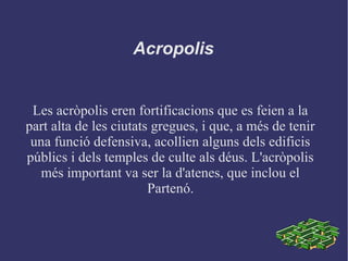 Les acròpolis eren fortificacions que es feien a la
part alta de les ciutats gregues, i que, a més de tenir
una funció defensiva, acollien alguns dels edificis
públics i dels temples de culte als déus. L'acròpolis
més important va ser la d'atenes, que inclou el
Partenó.
Acropolis
 