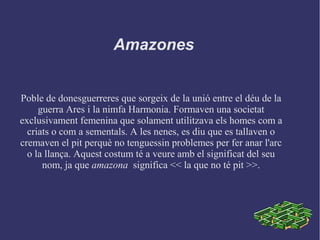 Amazones
Poble de donesguerreres que sorgeix de la unió entre el déu de la
guerra Ares i la nimfa Harmonia. Formaven una societat
exclusivament femenina que solament utilitzava els homes com a
criats o com a sementals. A les nenes, es diu que es tallaven o
cremaven el pit perquè no tenguessin problemes per fer anar l'arc
o la llança. Aquest costum té a veure amb el significat del seu
nom, ja que amazona significa << la que no té pit >>.
 
