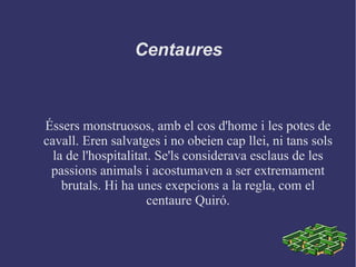 Centaures
Éssers monstruosos, amb el cos d'home i les potes de
cavall. Eren salvatges i no obeien cap llei, ni tans sols
la de l'hospitalitat. Se'ls considerava esclaus de les
passions animals i acostumaven a ser extremament
brutals. Hi ha unes exepcions a la regla, com el
centaure Quiró.
 