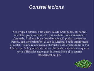 Constel·lacions
Són grups d'estrelles a les quals, des de l'Antiguitat, els pobles
orientals, grecs, romans, etc., van atribuir formes humanes o
d'animals. Amb una bona dosi d'imaginació podem recòneixer
Perseu, que sosté triomfant el cap de Medusa, i bella Andròmeda
al costat. També relacionada amb l'història d'Hèracles hi ha la Via
Làctia, que és la glopada de llet –– plasmada en estrelles –– que va
sortir d'Hèracles nadó quan la deessa Hera el va apartar
bruscament del pit.
 