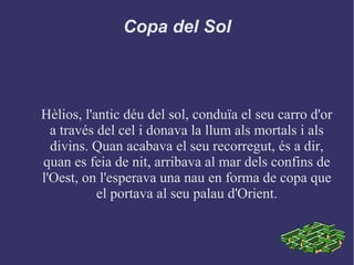 Copa del Sol
Hèlios, l'antic déu del sol, conduïa el seu carro d'or
a través del cel i donava la llum als mortals i als
divins. Quan acabava el seu recorregut, és a dir,
quan es feia de nit, arribava al mar dels confins de
l'Oest, on l'esperava una nau en forma de copa que
el portava al seu palau d'Orient.
 