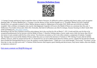 Heroism Definition Essay
1. Courage Courage and bravery leap to mind first when we think of heroism. It's difficult to achieve anything truly heroic unless you're up against
daunting odds. As Nelson Mandela put it, "Courage is not the absence of fear, but the triumph over it." Example: Marine Cpl. Kyle Carpenter
literally dove on a grenade to protect a fellow Marine during an attack in Afghanistan in November 2010. Both men survived but were badly
wounded. After a military investigation into exactly what happened, Carpenter will receive the Medal of Honor at a ceremony later this year. 2.
Selflessness True leaders always puts others first. Ironically, that kind of selflessness can often be strategic, because focusing on others' needs often
winds up helping you...show more content...
Remaining as the last line of defense saved his entire platoon, but it also cost him his life on March 7, 1951. It took until this year for him to be
recognized posthumously for his heroism with the Medal of Honor 3. Humility Nothing makes a heroic leader seem a little less heroic than if he or
she seems to want constant credit for his or her actions. True heroism can amaze us, but it also often contains a component of modesty. Example:
Sgt. Santiago Erevia received the Medal of Honor earlier this year as a result of his heroism in Vietnam in 1969. During 32 years after he left the
military, however, while he carried mail for the U.S. Postal Service, he never talked much about his military service––despite the fact that he'd already
been awarded the Distinguished Service Cross, the military's second–highest honor. "I didn't give it too much thought," Erevia said. "You know, you go
from day–to–day, do what you're told." 4. Patience While heroism often requires quick thinking and decisiveness, truly heroic leaders often also display
an impressive amount of
Get more content on HelpWriting.net
 