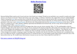 Define Heroism Essay
Heroism Defined What would you do if your loved one or best friend was in danger? Would you run and hide to save yourself or would you be a hero
and save your friend or loved one? "Heroes don't always wear capes, badges, or uniforms. Sometimes, they support those who do" (Andrea Randall).
Andrea is saying that a hero does not always have to look like one. Even if that means by saving one person, that is one person less that died. A hero
is someone who risks their lives to not regret not helping save lives but to be brave and save those they can. Heroes protect others to save the future
generation. In this case, a man, Abraham Lincoln, who served as the 16th president and wrote the Emancipation Proclamation to free slaves, "but the
cause he so ardently loved, so ably, patiently, faithfully represented and defended–not for himself only, not for us only, but for all people in their
coming generations" (SB p....show more content...
For instance, "I did with a joyful heart, and never felt happier than when in an anti–slavery meeting" (SB p. 72). This autobiography written by
Frederick Douglass tells us that when he was in the anti–slavery meeting he felt amazing to help these other people who are trying to make a difference
in this world. Douglass did something to make a difference, he decided to do something right then and there. In addition, "The thing that was the
best, everyone helped everyone" (Boatlift 9/11). Ardolino says that even though everyone was panicking, they helped each other. Someone who
is brave enough to save people is not going to regret it by being a hero. Someone who risks his or her life to save someone else is considered to be a
hero. If we didn't have heroes, would the boatmen from the 9/11 incident be there to save the helpless people? Many people would not be alive if the
heroes did not show up. We wouldn't know what heroism is because no one was a hero. Heroes made this world like it is
Get more content on HelpWriting.net
 