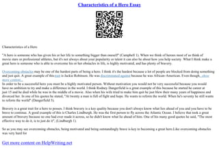 Characteristics of a Hero Essay
Characteristics of a Hero
"A hero is someone who has given his or her life to something bigger than oneself" (Campbell 1). When we think of heroes most of us think of
movie stars or professional athletes, but it's not always about your popularity or talent it can also be about how you help society. What I think make a
great hero is someone who is able to overcome his or her obstacles in life, is highly motivated, and has plenty of bravery.
Overcoming obstacles may be one of the hardest parts of being a hero. I think it's the hardest because a lot of people are blocked from doing something
and just quit. A great example of thistrait is Jackie Robinson. He was discriminated against because he was African–American. Even though...show
more content...
In order to be a successful hero you must be a highly motivated person. Without motivation you would not be very successful because you would
have no ambition to try and make a difference in the world. I think Rodney Dangerfield is a great example of this because he started he career at
just 15 and he died while he was in the middle of a movie. Also when his wife tried to make him quit he just blew their many years of happiness and
divorced her. In one of his quotes he stated, "At twenty a man is full of fight and hope. He wants to reform the world. When he's seventy he still wants
to reform the world" (Dangerfield 3).
Bravery is a great trait for a hero to posses. I think bravery is a key quality because you don't always know what lies ahead of you and you have to be
brave to continue. A good example of this is Charles Lindburgh. He was the first person to fly across the Atlantic Ocean. I believe that took a great
amount of bravery because no one had ever made it across, so he didn't know what lie ahead of him. One of his many good quotes he said, "The most
effective way to do it, is to just do it", (Lindburgh 1).
So as you may see overcoming obstacles, being motivated and being outstandingly brave is key to becoming a great hero.Like overcoming obstacles
was very hard for
Get more content on HelpWriting.net
 