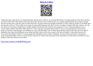 Hero Is A Hero
"Hard times don't create heroes. It is during hard times that the heroes within us are revealed"(Bob Riley). Everyday people just don't know that they
are heroes inside until a hard situation arises that allows their heroism to be revealed. Heroes are everyday people that have the courage to emerge
from the crowd to take a risk that could cost them their life to do good without any thought of gratitude or reward. What do people see and think when
they hear the word hero? They might see an image of someone like Superman who flies as fast as an airplane or Spider–Man who swings to save the
day. However, most heroes emerge from everyday situations.Would someone be heroic and courageous to run in a burning building to save a
victim's family member stuck there? What about 9/11? The words that most people had in mind we survive, run, and hope that rescuers arrive.
However, the heroes main thoughts were probably how they could help others survive.When the panicked civilizations that day ran to the edge of
Manhattan, they forgot that Manhattan was an island, and that's when our first story comes in.The story of boatlift, a video about the story of a
rescue involving all types of boats to evacuate people from Manhattan coast to safety.A definition of a hero and the main theme is showed by a
quote by Romain Rolland "A hero is a man who does what he can" which is the main point of the video.pilots of certain boats arrived before to save
people in which they shared as one of them
Get more content on HelpWriting.net
 