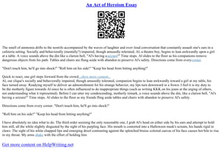 An Act of Heroism Essay
The smell of ammonia drifts to the nostrils accompanied by the waves of laughter and over–loud conversation that constantly assault one's ears in a
cafeteria setting. Socially and behaviorally (mentally?) impaired, though amusedly tolerated; Al, a theatre boy, begins to lean awkwardly upon a girl
at a table. A voice sounds above the din like a clarion bell, "Al's having aseizure!" Time stops. Al slides to the floor as his companions remove
dangerous objects from his path. Tables and chairs are flung aside with abandon to preserve Al's safety. Directions come from everycorner.
"Don't touch him, he'll go into shock!" "Roll him on his side!" "Keep his head from hitting anything!"
Quick to react, one girl steps forward from the crowd...show more content...
Al, our clique's socially and behaviorally impaired, though amusedly tolerated, companion begins to lean awkwardly toward a girl at my table, his
face turned away. Readying myself to deliver an admonishment for his strange behavior, my lips turn downward in a frown. I feel it is my duty to
be the motherly figure towards Al since he is often influenced to do inappropriate things (such as writing KKK on his jeans at the urging of others,
not understanding what it represented). Before I can utter my condescending, motherly remark, a voice sounds above the din, like a clarion bell, "Al's
having a seizure!" Time stops. Al slides to the floor as my friends fling aside tables and chairs with abandon to preserve Al's safety.
Directions come from every corner. "Don't touch him, he'll go into shock!"
"Roll him on his side!" "Keep his head from hitting anything!"
I have absolutely no idea what to do. The third order seeming the only reasonable one, I grab Al's head on either side by his ears and attempt to hold
him still, all the while slightly disgusted by the sight of his purpling face. His mouth is contorted into a Halloween mask's scream, his hands rigid in
claws. The sight of his white chapped lips and emerging drool contrasting against the splotched bruise–colored canvas of his face causes hot bile to rise
in my throat. My arms shake with the effort of holding him
Get more content on HelpWriting.net
 