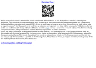 Heroism Essay
A hero never gives up, a hero is determined to change someone's life. There are heroes all over the world. Each hero has a different goal to
accomplish. Police officers all over the world help the safety of others on the streets. Firefighters stop burning buildings and they even go inside
the burning buildings to save the people trapped. EMTs all over the world make an impact in saving lives. Heroes all over the world want to make
an impact in someone's life. Many people in the world give up and do not care to put their own life at risk for someone else. Unlike heroes, they are
leaders who are determined to change and make a difference in society. Ahero is always a leader when it comes to helping others. Heroism is being
courageous and always putting someone else's life first. Heroes never give up and are always determined.
Heroes who make a difference in the world are determined to change someone's life. Not all heroes wear a cape. Parents all over the world are
determined to help their child be successful in life. Parents do not want to see their children fail at being successful. Children may not realize it but
their parents are their heroes. Their parents changed their lives in order to make an impact in their own life. Every day parents sacrifice their time
and money to help their children have a great life. In the following article, Where I Find my Heroes, an everyday parent describes the journey of what
it is like being a hero to their children,"Since the war, I've
Get more content on HelpWriting.net
 