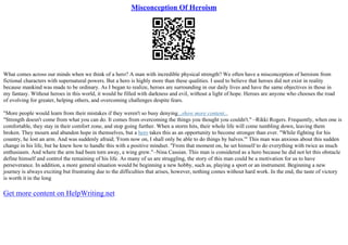 Misconception Of Heroism
What comes across our minds when we think of a hero? A man with incredible physical strength? We often have a misconception of heroism from
fictional characters with supernatural powers. But a hero is highly more than these qualities. I used to believe that heroes did not exist in reality
because mankind was made to be ordinary. As I began to realize, heroes are surrounding in our daily lives and have the same objectives in those in
my fantasy. Without heroes in this world, it would be filled with darkness and evil, without a light of hope. Heroes are anyone who chooses the road
of evolving for greater, helping others, and overcoming challenges despite fears.
"More people would learn from their mistakes if they weren't so busy denying...show more content...
"Strength doesn't come from what you can do. It comes from overcoming the things you thought you couldn't." –Rikki Rogers. Frequently, when one is
comfortable, they stay in their comfort zone, and stop going further. When a storm hits, their whole life will come tumbling down, leaving them
broken. They mourn and abandon hope in themselves, but a hero takes this as an opportunity to become stronger than ever. "While fighting for his
country, he lost an arm. And was suddenly afraid; 'From now on, I shall only be able to do things by halves.'" This man was anxious about this sudden
change in his life, but he knew how to handle this with a positive mindset. "From that moment on, he set himself to do everything with twice as much
enthusiasm. And where the arm had been torn away, a wing grew."–Nina Cassian. This man is considered as a hero because he did not let this obstacle
define himself and control the remaining of his life. As many of us are struggling, the story of this man could be a motivation for us to have
perseverance. In addition, a more general situation would be beginning a new hobby, such as, playing a sport or an instrument. Beginning a new
journey is always exciting but frustrating due to the difficulties that arises, however, nothing comes without hard work. In the end, the taste of victory
is worth it in the long
Get more content on HelpWriting.net
 