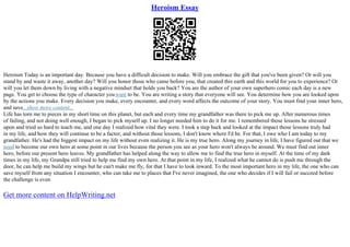 Heroism Essay
Heroism Today is an important day. Because you have a difficult decision to make. Will you embrace the gift that you've been given? Or will you
stand by and waste it away, another day? Will you honor those who came before you, that created this earth and this world for you to experience? Or
will you let them down by living with a negative mindset that holds you back? You are the author of your own superhero comic each day is a new
page. You get to choose the type of character youwant to be. You are writing a story that everyone will see. You determine how you are looked upon
by the actions you make. Every decision you make, every encounter, and every word affects the outcome of your story. You must find your inner hero,
and save...show more content...
Life has torn me to pieces in my short time on this planet, but each and every time my grandfather was there to pick me up. After numerous times
of failing, and not doing well enough, I began to pick myself up. I no longer needed him to do it for me. I remembered those lessons he stressed
upon and tried so hard to teach me, and one day I realized how vital they were. I took a step back and looked at the impact those lessons truly had
in my life, and how they will continue to be a factor, and without those lessons, I don't know where I'd be. For that, I owe who I am today to my
grandfather. He's had the biggest impact on my life without even realizing it. He is my true hero. Along my journey in life, I have figured out that we
need to become our own hero at some point in our lives because the person you see as your hero won't always be around. We must find out inner
hero, before our present hero leaves. My grandfather has helped along the way to allow me to find the true hero in myself. At the time of my dark
times in my life, my Grandpa still tried to help me find my own hero. At that point in my life, I realized what he cannot do is push me through the
door, he can help me build my wings but he can't make me fly, for that I have to look inward. To the most important hero in my life, the one who can
save myself from any situation I encounter, who can take me to places that I've never imagined, the one who decides if I will fail or succeed before
the challenge is even
Get more content on HelpWriting.net
 