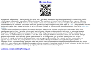 Heroism Essay
A young child might consider a marvel character such as the flash a hero, while more mature individuals might consider a religious figure. Heroes
exist throughout today's society in abundance. I define heroism as, " The qualities or attributes of a hero" (dictionary). Some examples of heroism
can be doctors saving an individual's life or me saving a random person's life. I define heroism as someone who places others before him/ herself.
Heroism appeals to the five senses: sight, sound, smell, taste, and touch; His/ her willingness to help others makes up a hero. I most commonly associate
heroism with placing others first and performing the act of selflessness. A simple act of bravery could potentially save many lives. Seeing...show more
content...
Living full of life defines heroism. Happiness should thrive throughout that heroes life as well as everyone else's. To be fearless shines as the
main characteristics of a hero. The impact of being happy and fearless can affect the world tremendously by bringing joy and safety. Bringing
those effects to the people and the community are what heroes live for. Being a hero can not only change a person's life, but could change the
world. Having no fear means having the attributes if a hero. The height and weight of a hero is irrelevant to a "true" hero. For example if danger
occurred would a strong, bulky individual that has fear save the day, or an average person with no strength, but has no fear save the day?
Obviously, the average person with no fear because he/she would never give up. Everyone has what it takes to be a hero. In short, a hero can
appear in any shape or form. The journey of a hero comes in various forms. These particular forms can vary from being family related to
community related. A family hero come in the form as and older brother/ sister because they set examples for their younger siblings as well as other
youth. Every young kid looks up to older kids for examples. As for the community, Heroism can come in the form of community service. Each form of
heroism are different, yet similar in several ways by stepping out of the comfort zone and becoming brave.
Get more content on HelpWriting.net
 