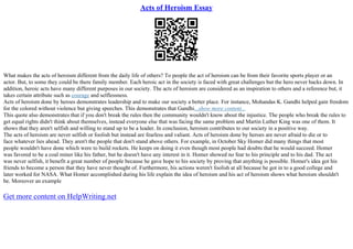 Acts of Heroism Essay
What makes the acts of heroism different from the daily life of others? To people the act of heroism can be from their favorite sports player or an
actor. But, to some they could be there family member. Each heroic act in the society is faced with great challenges but the hero never backs down. In
addition, heroic acts have many different purposes in our society. The acts of heroism are considered as an inspiration to others and a reference but, it
takes certain attribute such as courage and selflessness.
Acts of heroism done by heroes demonstrates leadership and to make our society a better place. For instance, Mohandas K. Gandhi helped gain freedom
for the colored without violence but giving speeches. This demonstrates that Gandhi...show more content...
This quote also demonstrates that if you don't break the rules then the community wouldn't know about the injustice. The people who break the rules to
get equal rights didn't think about themselves, instead everyone else that was facing the same problem and Martin Luther King was one of them. It
shows that they aren't selfish and willing to stand up to be a leader. In conclusion, heroism contributes to our society in a positive way.
The acts of heroism are never selfish or foolish but instead are fearless and valiant. Acts of heroism done by heroes are never afraid to die or to
face whatever lies ahead. They aren't the people that don't stand above others. For example, in October Sky Homer did many things that most
people wouldn't have done which were to build rockets. He keeps on doing it even though most people had doubts that he would succeed. Homer
was favored to be a coal miner like his father, but he doesn't have any interest in it. Homer showed no fear to his principle and to his dad. The act
was never selfish, it benefit a great number of people because he gave hope to his society by proving that anything is possible. Homer's idea got his
friends to become a person that they have never thought of. Furthermore, his actions weren't foolish at all because he got in to a good college and
later worked for NASA. What Homer accomplished during his life explain the idea of heroism and his act of heroism shows what heroism shouldn't
be. Moreover an example
Get more content on HelpWriting.net
 
