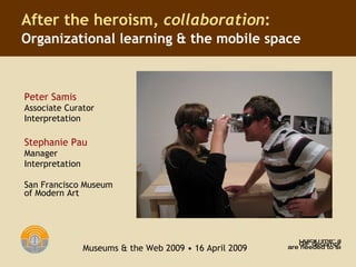 Peter Samis Associate Curator  Interpretation Stephanie Pau Manager  Interpretation San Francisco Museum of Modern Art After the heroism,  collaboration :   Organizational learning & the mobile space Museums & the Web 2009 • 16 April 2009 