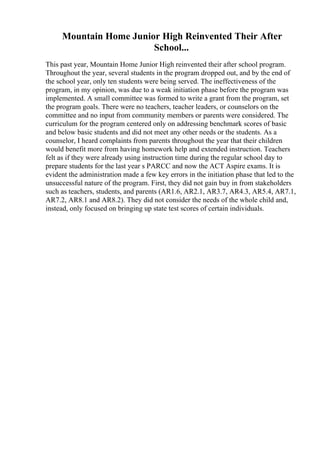 Mountain Home Junior High Reinvented Their After
School...
This past year, Mountain Home Junior High reinvented their after school program.
Throughout the year, several students in the program dropped out, and by the end of
the school year, only ten students were being served. The ineffectiveness of the
program, in my opinion, was due to a weak initiation phase before the program was
implemented. A small committee was formed to write a grant from the program, set
the program goals. There were no teachers, teacher leaders, or counselors on the
committee and no input from community members or parents were considered. The
curriculum for the program centered only on addressing benchmark scores of basic
and below basic students and did not meet any other needs or the students. As a
counselor, I heard complaints from parents throughout the year that their children
would benefit more from having homework help and extended instruction. Teachers
felt as if they were already using instruction time during the regular school day to
prepare students for the last year s PARCC and now the ACT Aspire exams. It is
evident the administration made a few key errors in the initiation phase that led to the
unsuccessful nature of the program. First, they did not gain buy in from stakeholders
such as teachers, students, and parents (AR1.6, AR2.1, AR3.7, AR4.3, AR5.4, AR7.1,
AR7.2, AR8.1 and AR8.2). They did not consider the needs of the whole child and,
instead, only focused on bringing up state test scores of certain individuals.
 