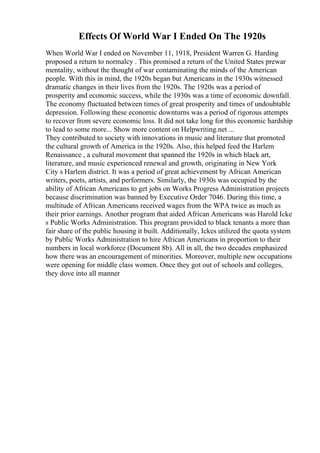 Effects Of World War I Ended On The 1920s
When World War I ended on November 11, 1918, President Warren G. Harding
proposed a return to normalcy . This promised a return of the United States prewar
mentality, without the thought of war contaminating the minds of the American
people. With this in mind, the 1920s began but Americans in the 1930s witnessed
dramatic changes in their lives from the 1920s. The 1920s was a period of
prosperity and economic success, while the 1930s was a time of economic downfall.
The economy fluctuated between times of great prosperity and times of undoubtable
depression. Following these economic downturns was a period of rigorous attempts
to recover from severe economic loss. It did not take long for this economic hardship
to lead to some more... Show more content on Helpwriting.net ...
They contributed to society with innovations in music and literature that promoted
the cultural growth of America in the 1920s. Also, this helped feed the Harlem
Renaissance , a cultural movement that spanned the 1920s in which black art,
literature, and music experienced renewal and growth, originating in New York
City s Harlem district. It was a period of great achievement by African American
writers, poets, artists, and performers. Similarly, the 1930s was occupied by the
ability of African Americans to get jobs on Works Progress Administration projects
because discrimination was banned by Executive Order 7046. During this time, a
multitude of African Americans received wages from the WPA twice as much as
their prior earnings. Another program that aided African Americans was Harold Icke
s Public Works Administration. This program provided to black tenants a more than
fair share of the public housing it built. Additionally, Ickes utilized the quota system
by Public Works Administration to hire African Americans in proportion to their
numbers in local workforce (Document 8b). All in all, the two decades emphasized
how there was an encouragement of minorities. Moreover, multiple new occupations
were opening for middle class women. Once they got out of schools and colleges,
they dove into all manner
 
