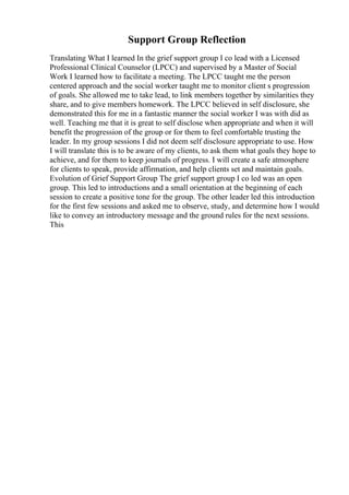 Support Group Reflection
Translating What I learned In the grief support group I co lead with a Licensed
Professional Clinical Counselor (LPCC) and supervised by a Master of Social
Work I learned how to facilitate a meeting. The LPCC taught me the person
centered approach and the social worker taught me to monitor client s progression
of goals. She allowed me to take lead, to link members together by similarities they
share, and to give members homework. The LPCC believed in self disclosure, she
demonstrated this for me in a fantastic manner the social worker I was with did as
well. Teaching me that it is great to self disclose when appropriate and when it will
benefit the progression of the group or for them to feel comfortable trusting the
leader. In my group sessions I did not deem self disclosure appropriate to use. How
I will translate this is to be aware of my clients, to ask them what goals they hope to
achieve, and for them to keep journals of progress. I will create a safe atmosphere
for clients to speak, provide affirmation, and help clients set and maintain goals.
Evolution of Grief Support Group The grief support group I co led was an open
group. This led to introductions and a small orientation at the beginning of each
session to create a positive tone for the group. The other leader led this introduction
for the first few sessions and asked me to observe, study, and determine how I would
like to convey an introductory message and the ground rules for the next sessions.
This
 