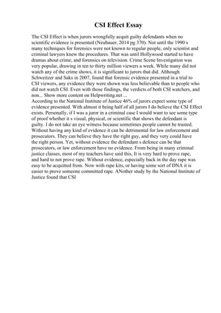 CSI Effect Essay
The CSI Effect is when jurors wrongfully acquit guilty defendants when no
scientific evidence is presented (Neubauer, 2014 pg 370). Not until the 1990 s
many techniques for forensics were not known to regular people, only scientist and
criminal lawyers knew the procedures. That was until Hollywood started to have
dramas about crime, and forensics on television. Crime Scene Investigation was
very popular, drawing in ten to thirty million viewers a week. While many did not
watch any of the crime shows, it is significant to jurors that did. Although
Schweitzer and Saks in 2007, found that forensic evidence presented in a trial to
CSI viewers, any evidence they were shown was less believable than to people who
did not watch CSI. Even with those findings, the verdicts of both CSI watchers, and
non... Show more content on Helpwriting.net ...
According to the National Institute of Justice 46% of jurors expect some type of
evidence presented. With almost it being half of all jurors I do believe the CSI Effect
exists. Personally, if I was a juror in a criminal case I would want to see some type
of proof whether it s visual, physical, or scientific that shows the defendant is
guilty. I do not take an eye witness because sometimes people cannot be trusted.
Without having any kind of evidence it can be detrimental for law enforcement and
prosecutors. They can believe they have the right guy, and they very could have
the right person. Yet, without evidence the defendant s defence can be that
prosecutors, or law enforcement have no evidence. From being in many criminal
justice classes, most of my teachers have said this, It is very hard to prove rape,
and hard to not prove rape. Without evidence, especially back in the day rape was
easy to be acquitted from. Now with rape kits, or having some sort of DNA it is
easier to prove someone committed rape. ANother study by the National Institute of
Justice found that CSI
 