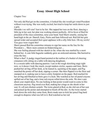 Essay About High School
Chapter Two
Not only did Red get on the committee, it looked like she would get voted President
without even trying. She was really excited, but tried to keep her smile down to just
a grin.
Shouldn t we still vote? Just to be fair. She tapped her toes on the floor, dancing a
little jig in her seat, her plan was working almost perfectly. All in favor of Red for
president of the class committee, raise your hand. Said Sherri smartly, raising her
hand high in the air. Darrell, Gary, Pierre and Sam followed suit. Red felt her grin
spread wider and accepted their quiet applause with a silly little bow. Oh my swirls!
You guys won t regret this!
Sherri passed Red the committee minutes to sign her name on the line for the
President s ... Show more content on Helpwriting.net ...
She was feeling pleased with her sketch so far, when she was startled by a snort
behind her. A cute little baguette suddenly grew an awkward antenna. She hurried to
erase the line.
What is that? A pudgy ringed hand pointed at the outline of a basket of cheering
cinnamon rolls sitting on a table with dancing doughnuts.
It s a sweets table with dancing pastries. I am in the rough sketching stage right
now, so it doesn t look like much, except random circles, squares and lines. Boris
pushed her art bag off her desk, as he leaned in, squinting at the paper, and Peg
snatched the poster off her desk, ripping a corner. She then flipped it to the floor and
stamped on it, making sure to leave a dirty footprint on the paper. Red reached for
her art bag and flinched as boris gave it a kick. She watched as her oil pastel crayons
spilled out of her bag, and a lone red crayon rolled down the aisle. We don t care
about your stupid ideas. No one looking at that poster would want to come to this
classroom anyway. Peg stood over Red, making her cringe as she shook in her
seat. It s all just chicken scratch. The twins glared at Red, as she slid out of her seat
and picked up the poster and attempted to brush off the dirt. As the twins started
back down the aisle they came from, Boris made sure to kick her pencil bag hard
enough to disperse what was left in it. Red watched as her red
 