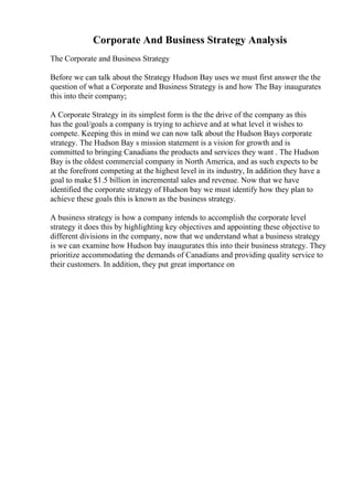 Corporate And Business Strategy Analysis
The Corporate and Business Strategy
Before we can talk about the Strategy Hudson Bay uses we must first answer the the
question of what a Corporate and Business Strategy is and how The Bay inaugurates
this into their company;
A Corporate Strategy in its simplest form is the the drive of the company as this
has the goal/goals a company is trying to achieve and at what level it wishes to
compete. Keeping this in mind we can now talk about the Hudson Bays corporate
strategy. The Hudson Bay s mission statement is a vision for growth and is
committed to bringing Canadians the products and services they want . The Hudson
Bay is the oldest commercial company in North America, and as such expects to be
at the forefront competing at the highest level in its industry, In addition they have a
goal to make $1.5 billion in incremental sales and revenue. Now that we have
identified the corporate strategy of Hudson bay we must identify how they plan to
achieve these goals this is known as the business strategy.
A business strategy is how a company intends to accomplish the corporate level
strategy it does this by highlighting key objectives and appointing these objective to
different divisions in the company, now that we understand what a business strategy
is we can examine how Hudson bay inaugurates this into their business strategy. They
prioritize accommodating the demands of Canadians and providing quality service to
their customers. In addition, they put great importance on
 