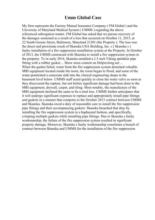Umm Global Case
My firm represents the Factory Mutual Insurance Company ( FM Global ) and the
University of Maryland Medical System ( UMMS ) regarding the above
referenced subrogation matter. FM Global has asked that we pursue recovery of
the damages sustained as a result of a loss that occurred on October 11, 2015, at
22 South Greene Street, Baltimore, Maryland 21201 (the Property ). The loss was
the direct and proximate result of Skanska USA Building, Inc. s ( Skanska s )
faulty installation of a fire suppression installation system at the Property. In October
of 2013, the UMMS contracted with Skanska to install a fire suppression system in
the property. To in early 2014, Skanska installed a 2.5 inch Viking sprinkler pipe
fitting with a rubber gasket.... Show more content on Helpwriting.net ...
When the gasket failed, water from the fire suppression system drenched valuable
MRI equipment located inside the room, the room began to flood, and some of the
water penetrated a concreate slab into the clinical engineering shops in the
basement level below. UMMS staff acted quickly to close the water valve as soon as
they discovered the rupture, but not before significant damage had been done to the
MRI equipment, drywall, carpet, and tiling. Most notably, the manufacture of the
MRI equipment declared the same to be a total loss. UMMS further anticipates that
it will undergo significant expenses to replace and appropriately install pipe fittings
and gaskets in a manner that comports to the October 2013 contract between UMMS
and Skanska. Skanska owed a duty of reasonable care to install the fire suppression
pipe fittings and their accompanying gaskets. Skanska breached that duty by
installing the fire suppression system in a haphazard fashion, and specifically,
crimping multiple gaskets while installing pipe fittings. Due to Skanska s faulty
workmanship, the failure of the fire suppression system resulted in significant
property damage. Moreover, Skanska s faulty workmanship constitutes a breach of
contract between Skanska and UMMS for the installation of the fire suppression
 