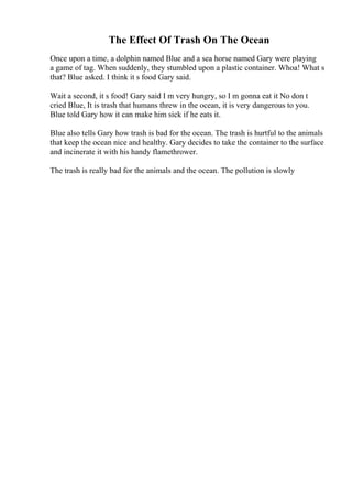The Effect Of Trash On The Ocean
Once upon a time, a dolphin named Blue and a sea horse named Gary were playing
a game of tag. When suddenly, they stumbled upon a plastic container. Whoa! What s
that? Blue asked. I think it s food Gary said.
Wait a second, it s food! Gary said I m very hungry, so I m gonna eat it No don t
cried Blue, It is trash that humans threw in the ocean, it is very dangerous to you.
Blue told Gary how it can make him sick if he eats it.
Blue also tells Gary how trash is bad for the ocean. The trash is hurtful to the animals
that keep the ocean nice and healthy. Gary decides to take the container to the surface
and incinerate it with his handy flamethrower.
The trash is really bad for the animals and the ocean. The pollution is slowly
 