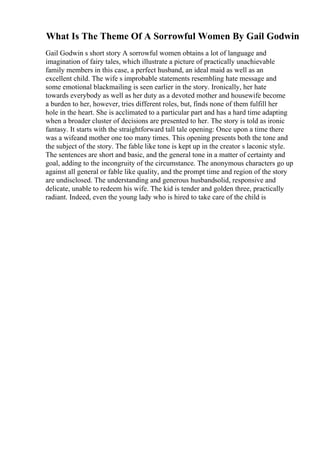 What Is The Theme Of A Sorrowful Women By Gail Godwin
Gail Godwin s short story A sorrowful women obtains a lot of language and
imagination of fairy tales, which illustrate a picture of practically unachievable
family members in this case, a perfect husband, an ideal maid as well as an
excellent child. The wife s improbable statements resembling hate message and
some emotional blackmailing is seen earlier in the story. Ironically, her hate
towards everybody as well as her duty as a devoted mother and housewife become
a burden to her, however, tries different roles, but, finds none of them fulfill her
hole in the heart. She is acclimated to a particular part and has a hard time adapting
when a broader cluster of decisions are presented to her. The story is told as ironic
fantasy. It starts with the straightforward tall tale opening: Once upon a time there
was a wifeand mother one too many times. This opening presents both the tone and
the subject of the story. The fable like tone is kept up in the creator s laconic style.
The sentences are short and basic, and the general tone in a matter of certainty and
goal, adding to the incongruity of the circumstance. The anonymous characters go up
against all general or fable like quality, and the prompt time and region of the story
are undisclosed. The understanding and generous husbandsolid, responsive and
delicate, unable to redeem his wife. The kid is tender and golden three, practically
radiant. Indeed, even the young lady who is hired to take care of the child is
 
