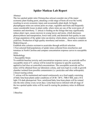 Spider Muticae Lab Report
Abstract
The two spotted spider mite (Tetranychus urticae) consider one of the major
economic plant feeding pests, attacking a wide range of hosts all over the world,
resulting in severe economic injury and occasionally plant death. In Egypt,
phytophagous mites are serious pests on crops, vegetable and fruits and frequently
cause considerable losses in plant yields, where mites are one of the worst pests of
tomatoes and strawberry. T. urticae is feeding on the foliage that may significantly
reduce plant vigor, causes necrosis in young leaves and stems, which decreases
photosynthesis and transpiration, lower total yield, and diminish fruit quality in case
of large population of the spider mite can destroy whole plants, resulting in complete
yield loss. Production of high quality strawberry and tomato ... Show more content on
Helpwriting.net ...
Establish mite colonies resistant to acaricides through artificial selection.
3.Test selected field populations of spider mites collected from strawberries and
tomatoes in North Carolina and compare concentration response curves to susceptible
mites.
Methodology
1.Susceptible Strain
To establish baseline toxicity and concentration response curves, an acaricide naГЇve
susceptible strain of T. urticae will be tested for response to specific acaricides
applied to leaf discs at controlled concentrations. The susceptible acaricide naГЇve
mites will be obtained from our laboratory colony, and were kept in a walk in growth
chamber isolated from possible contaminants (i.e. pesticides and other arthropods).
2.Insect rearing colony
T. urticae will be maintained and reared continuously on a food supply consisting
of baby lima bean plants under conditions of 28 В± 1В°C, 70В±5 RH, and a 16 h
light: 8 h dark photoperiod. New, uninfested baby lima bean plants will be rotated
into the mite colony every seven days. Lima bean leaves infested with all stage of
the two spotted spider mites will be used fo rearing the predatory mites in different
cages.
3.Baseline
 