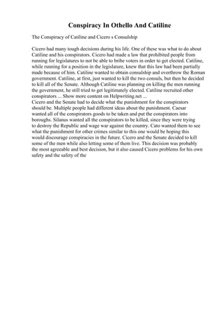 Conspiracy In Othello And Catiline
The Conspiracy of Catiline and Cicero s Consulship
Cicero had many tough decisions during his life. One of these was what to do about
Catiline and his conspirators. Cicero had made a law that prohibited people from
running for legislatures to not be able to bribe voters in order to get elected. Catiline,
while running for a position in the legislature, knew that this law had been partially
made because of him. Catiline wanted to obtain consulship and overthrow the Roman
government. Catiline, at first, just wanted to kill the two consuls, but then he decided
to kill all of the Senate. Although Catiline was planning on killing the men running
the government, he still tried to get legitimately elected. Catiline recruited other
conspirators ... Show more content on Helpwriting.net ...
Cicero and the Senate had to decide what the punishment for the conspirators
should be. Multiple people had different ideas about the punishment. Caesar
wanted all of the conspirators goods to be taken and put the conspirators into
boroughs. Silanus wanted all the conspirators to be killed, since they were trying
to destroy the Republic and wage war against the country. Cato wanted them to see
what the punishment for other crimes similar to this one would be hoping this
would discourage conspiracies in the future. Cicero and the Senate decided to kill
some of the men while also letting some of them live. This decision was probably
the most agreeable and best decision, but it also caused Cicero problems for his own
safety and the safety of the
 