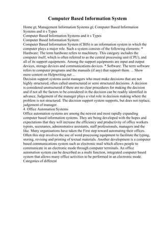 Computer Based Information System
Home gt; Management Information Systems gt; Computer Based Information
Systems and it s Types
Computer Based Information Systems and it s Types
Computer Based Information System:
Computer Based Information System (CBIS) is an information system in which the
computer plays a major role. Such a system consists of the following elements: *
Hardware: The term hardware refers to machinery. This category includes the
computer itself, which is often referred to as the central processing unit (CPU), and
all of its support equipments. Among the support equipments are input and output
devices, storage devices and communications devices. * Software: The term software
refers to computer programs and the manuals (if any) that support them. ... Show
more content on Helpwriting.net ...
Decision support systems assist managers who must make decisions that are not
highly structured, often called unstructured or semi structured decisions. A decision
is considered unstructured if there are no clear procedures for making the decision
and if not all the factors to be considered in the decision can be readily identified in
advance. Judgement of the manager plays a vital role in decision making where the
problem is not structured. The decision support system supports, but does not replace,
judgement of manager.
4. Office Automation Systems
Office automation systems are among the newest and most rapidly expanding
computer based information systems. They are being developed with the hopes and
expectations that they will increase the efficiency and productivity of office workers
typists, secretaries, administrative assistants, staff professionals, managers and the
like. Many organisations have taken the First step toward automating their offices.
Often this step involves the use of word processing equipment to facilitate the typing,
storing, revising and printing of textual materials. Another development is a computer
based communications system such as electronic mail which allows people to
communicate in an electronic mode through computer terminals. An office
automation system can be described as a multi function, integrated computer based
system that allows many office activities to be performed in an electronic mode.
Categories of different
 