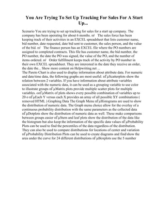 You Are Trying To Set Up Tracking For Sales For A Start
Up...
Scenario You are trying to set up tracking for sales for a start up company. The
company has been operating for about 6 months. пѓ The sales force has been
keeping track of their activities in an EXCEL spreadsheet that lists customer name,
bid number, date requested, date bid sent to customer, the sales person, and the value
of the bid. пѓ The finance person has an EXCEL file where the PO numbers are
assigned to completed contracts. This file has customer name, the bid number, the
PO number, the date the PO was signed, the value of the PO, and the number of
items ordered. пѓ Order fulfillment keeps track of the activity by PO number in
their own EXCEL spreadsheet. They are interested in the date they receive an order,
the date the... Show more content on Helpwriting.net ...
The Pareto Chart is also used to display information about attribute data. For numeric
and date/time data, the following graphs are most useful: пЃµScatterplots show the
relation between 2 variables. If you have information about attribute variables
associated with the numeric data, it can be used as a grouping variable to use color
to illustrate groups пЃµMatrix plots provide multiple scatter plots for multiple
variables. oпЃµMatrix of plots shows every possible combination of variables up to
20 o пЃµEach Y versus each X provides an array of all possible XY combinations (
removed HTML ) Graphing Data The Graph Menu пЃµHistograms are used to show
the distribution of numeric data. The Graph menu choice allow for the overlay of a
continuous probability distribution with the same parameters as the collected data
пЃµDotplots show the distribution of numeric data as well. These make comparisons
between groups easier пЃµStem and leaf plots show the distribution of the data like
the histogram but also keep the information of the specific data values пЃµProbability
Plots can be used to find the percentiles of the data regardless of the distribution.
They can also be used to compare distributions for locations of center and variation
пЃµProbability Distribution Plots can be used to create diagrams and find/show the
area under the curve for 24 different distributions пЃµBoxplots use the 5 number
 
