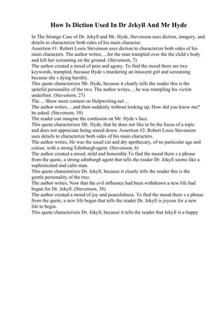 How Is Diction Used In Dr Jekyll And Mr Hyde
In The Strange Case of Dr. Jekyll and Mr. Hyde, Stevenson uses diction, imagery, and
details to characterize both sides of his main character.
Assertion #1: Robert Louis Stevenson uses diction to characterize both sides of his
main characters. The author writes, ...for the man trampled over the the child s body
and left her screaming on the ground. (Stevenson, 7)
The author created a mood of pain and agony. To find the mood there are two
keywords, trampled, because Hyde s murdering an innocent girl and screaming
because she s dying harshly.
This quote characterizes Mr. Hyde, because it clearly tells the reader this is the
spiteful personality of the two. The author writes, ...he was trampling his victim
underfoot. (Stevenson, 27)
The ... Show more content on Helpwriting.net ...
The author writes, ...and then suddenly without looking up, How did you know me?
he asked. (Stevenson, 18)
The reader can imagine the confusion on Mr. Hyde s face.
This quote characterizes Mr. Hyde, that he does not like to be the focus of a topic
and does not appreciate being stared down. Assertion #2: Robert Louis Stevenson
uses details to characterize both sides of his main characters.
The author writes, He was the usual cut and dry apothecary, of no particular age and
colour, with a strong Edinburgh agent. (Stevenson, 6)
The author created a mood, mild and honorable.To find the mood there s a phrase
from the quote, a strong edinburgh agent that tells the reader Dr. Jekyll seems like a
sophisticated and calm man.
This quote characterizes Dr. Jekyll, because it clearly tells the reader this is the
gentle personality of the two.
The author writes, Now that the evil influence had been withdrawn a new life had
began for Dr. Jekyll. (Stevenson, 38)
The author created a mood of joy and peacefulness. To find the mood there s a phrase
from the quote, a new life began that tells the reader Dr. Jekyll is joyous for a new
life to begin.
This quote characterizes Dr. Jekyll, because it tells the reader that Jekyll is a happy
 