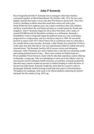 John P Kennedy
Rose Fitzgerald and John P. Kennedy met as teenagers while their families
vacationed together at Old Orchard Beach. By October 14th, 1914, the two were
happily married and ready to move into their first home as newlyweds. They first
lived in a building on Beals street that stood three stories tall with a grey
finish.Within the next eighteen years, the couple would have their nine children
and Rose would inherit the well deserved name as a model parent by friends and
neighbors. John P. Kennedy began his life in their first home with a salary of
around $10,000 but left the Brookline residence as a millionaire. Kennedy s
Grandfather, Francis Fitzgerald, began his political career as a city councilman,
progressed to a congressman, and was elected as mayor in 1906. He served the
position as mayor until 1913 when Francis life as a politician came to a halt after a
sex scandal threat came into play. Kennedy s older brother Joe, joined the US Navy
at the same time that John did so. Joe was unfortunately killed in combat and never
returned home. The Kennedy familyis full of success stories and intriguing
characters. John F Kennedy was said to beborn into a clan that was amassing wealth
and seeking political power (Ling,... Show more content on Helpwriting.net ...
Rival candidate Nixon however, stuck with his idea that experience counts referring
to Kennedy s young age. John was attempting to reach out to the elderly voters by
stressing the need for adequate health insurance accessibility. Kennedy pushed the
idea that many schools needed an increase in federal funding to soften the blow of
the previous baby boom. Kennedy fought the claim that his executive order to
desegregate federally funded housing would help end a piece of discrimination.
Throughout his campaign, John stuck to his liberal platform endorsing his beliefs
and goals for the country (Ling, 2010, pg
 