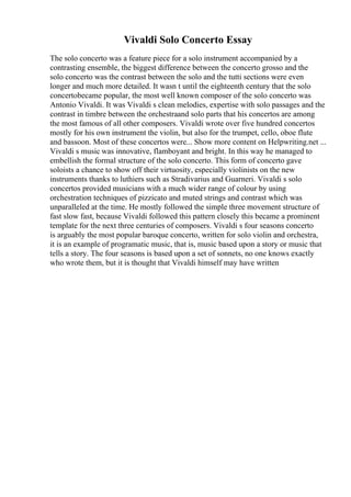 Vivaldi Solo Concerto Essay
The solo concerto was a feature piece for a solo instrument accompanied by a
contrasting ensemble, the biggest difference between the concerto grosso and the
solo concerto was the contrast between the solo and the tutti sections were even
longer and much more detailed. It wasn t until the eighteenth century that the solo
concertobecame popular, the most well known composer of the solo concerto was
Antonio Vivaldi. It was Vivaldi s clean melodies, expertise with solo passages and the
contrast in timbre between the orchestraand solo parts that his concertos are among
the most famous of all other composers. Vivaldi wrote over five hundred concertos
mostly for his own instrument the violin, but also for the trumpet, cello, oboe flute
and bassoon. Most of these concertos were... Show more content on Helpwriting.net ...
Vivaldi s music was innovative, flamboyant and bright. In this way he managed to
embellish the formal structure of the solo concerto. This form of concerto gave
soloists a chance to show off their virtuosity, especially violinists on the new
instruments thanks to luthiers such as Stradivarius and Guarneri. Vivaldi s solo
concertos provided musicians with a much wider range of colour by using
orchestration techniques of pizzicato and muted strings and contrast which was
unparalleled at the time. He mostly followed the simple three movement structure of
fast slow fast, because Vivaldi followed this pattern closely this became a prominent
template for the next three centuries of composers. Vivaldi s four seasons concerto
is arguably the most popular baroque concerto, written for solo violin and orchestra,
it is an example of programatic music, that is, music based upon a story or music that
tells a story. The four seasons is based upon a set of sonnets, no one knows exactly
who wrote them, but it is thought that Vivaldi himself may have written
 