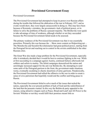 Provisional Government Essay
Provisional Government
The Provisional Government had attempted to keep its power over Russian affairs
during the trouble that followed the abdication of the tsar in February 1917, and as
events would show, they were largely unsuccessful in doing so. This may have been
because of Kerensky s mistakes, the government s lack of political power, or its
failure to solve the problems of Russia s peasant majority. The Bolsheviks were quick
to take advantage of time of weakness, although whether or not they succeeded
because the Provisional Government failed needs to be assessed.
The primary weakness of the Provisional Government was that it was essentially
powerless. Primarily this was because the ... Show more content on Helpwriting.net ...
The Mensheviks and Socialist Revolutionaries had great political power, starting from
the Petrograd Soviet and reaching out to control in the soviets established in the other
Russian cities.
The Great War also made a large problem for the Provisional Government, especially
after it mistakenly decided that it would be best to continue fighting in the war. While
at first succeeding in a campaign against Austria, continued failures afterwards led
soldiers and sailors to mutiny. The failed campaigns demoralized the nation and
unwittingly increased support for the anti war Bolsheviks. By attempting to send
some units of the Petrograd garrison to the front, the government made situations
worse, eventually escalating to chaotic desertions of army garrisons. Paradoxically,
the Provisional Government had rallied the offensive in the war in order to create a
sense of civic patriotism that hopefully would end the conflict and bring peace to
Russia.
The Provisional Government failed to solve much of the issues that racked the
nation, especially the ever present problem of lack of food and the redistribution of
the land that the peasants wanted. In this way the Bolshevik party appealed to the
masses, using attractive slogans such as Peace, Bread and Land! and All Power to the
Soviets! Whether or not they would fulfil their promises meant little as
 