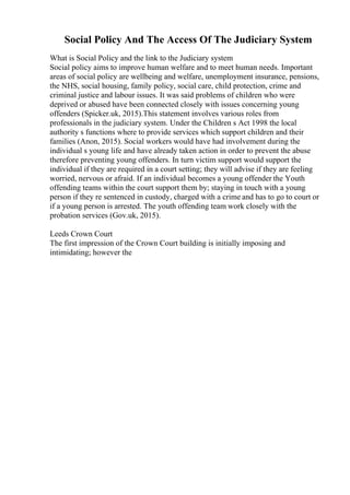 Social Policy And The Access Of The Judiciary System
What is Social Policy and the link to the Judiciary system
Social policy aims to improve human welfare and to meet human needs. Important
areas of social policy are wellbeing and welfare, unemployment insurance, pensions,
the NHS, social housing, family policy, social care, child protection, crime and
criminal justice and labour issues. It was said problems of children who were
deprived or abused have been connected closely with issues concerning young
offenders (Spicker.uk, 2015).This statement involves various roles from
professionals in the judiciary system. Under the Children s Act 1998 the local
authority s functions where to provide services which support children and their
families (Anon, 2015). Social workers would have had involvement during the
individual s young life and have already taken action in order to prevent the abuse
therefore preventing young offenders. In turn victim support would support the
individual if they are required in a court setting; they will advise if they are feeling
worried, nervous or afraid. If an individual becomes a young offender the Youth
offending teams within the court support them by; staying in touch with a young
person if they re sentenced in custody, charged with a crime and has to go to court or
if a young person is arrested. The youth offending team work closely with the
probation services (Gov.uk, 2015).
Leeds Crown Court
The first impression of the Crown Court building is initially imposing and
intimidating; however the
 